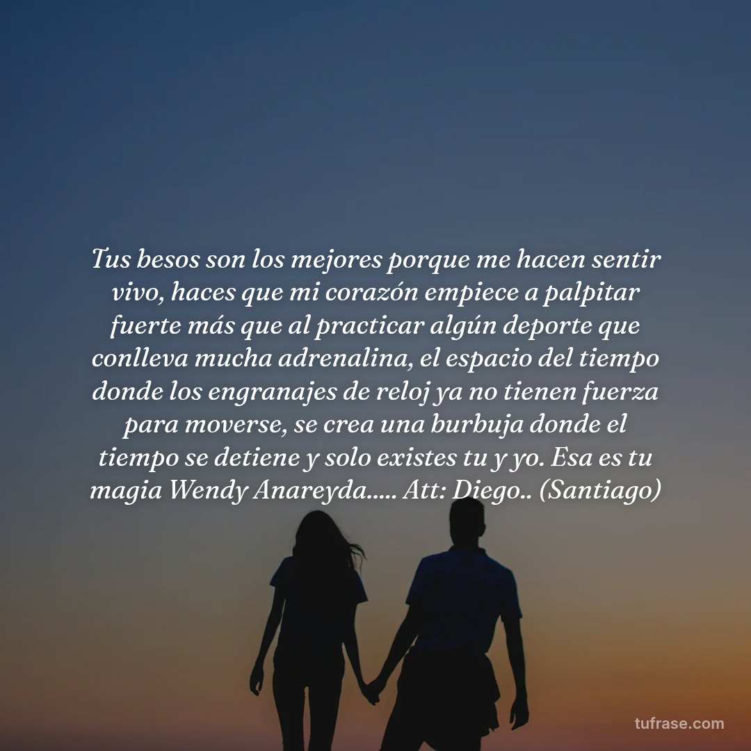 Tus besos son los mejores porque me hacen sentir vivo, haces que mi corazón empiece a palpitar fuerte más que al practicar algún deporte que conlleva mucha adrenalina, el espacio del tiempo donde los engranajes de reloj ya no tienen fuerza para moverse, se crea una burbuja donde el tiempo se detiene y solo existes tu y yo. Esa es tu magia Wendy Anareyda..... Att: Diego.. (Santiago)