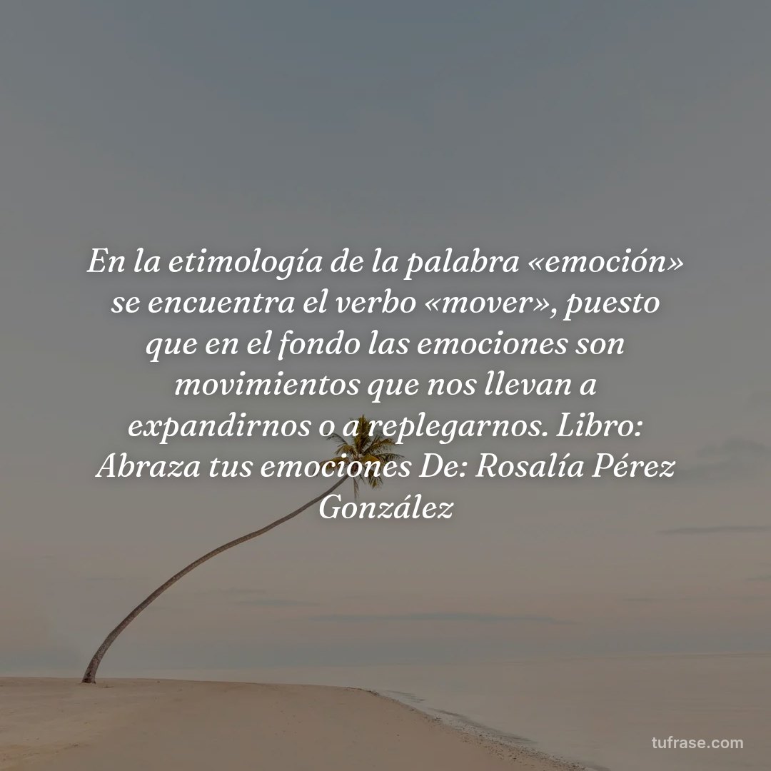 En la etimología de la palabra «emoción» se encuentra el verbo «mover», puesto que en el fondo las emociones son movimientos que nos llevan a expandirnos o a replegarnos. Libro: Abraza tus emociones De: Rosalía Pérez González