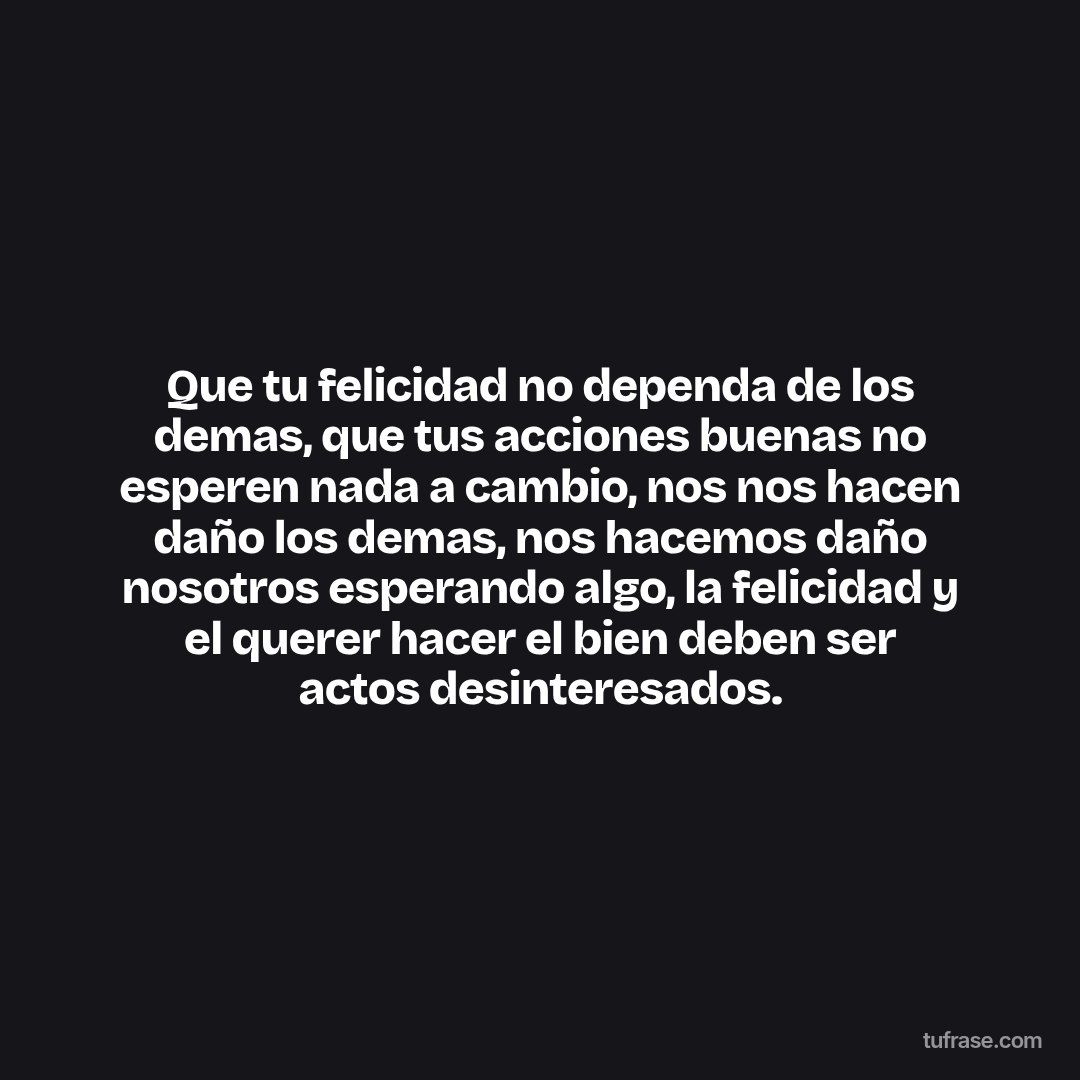Que tu felicidad no dependa de los demas, que tus acciones buenas no esperen nada a cambio, nos nos hacen daño los demas, nos hacemos daño nosotros esperando algo, la felicidad y el querer hacer el bien deben ser actos desinteresados.