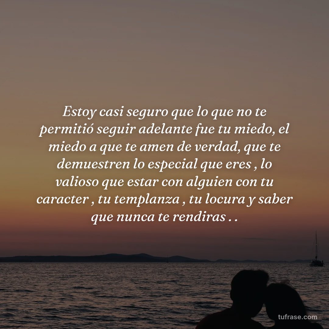 Estoy casi seguro que lo que no te permitió seguir adelante fue tu miedo, el miedo a que te amen de verdad, que te demuestren lo especial que eres , lo valioso que estar con alguien con tu caracter , tu templanza , tu locura y saber que nunca te rendiras . .