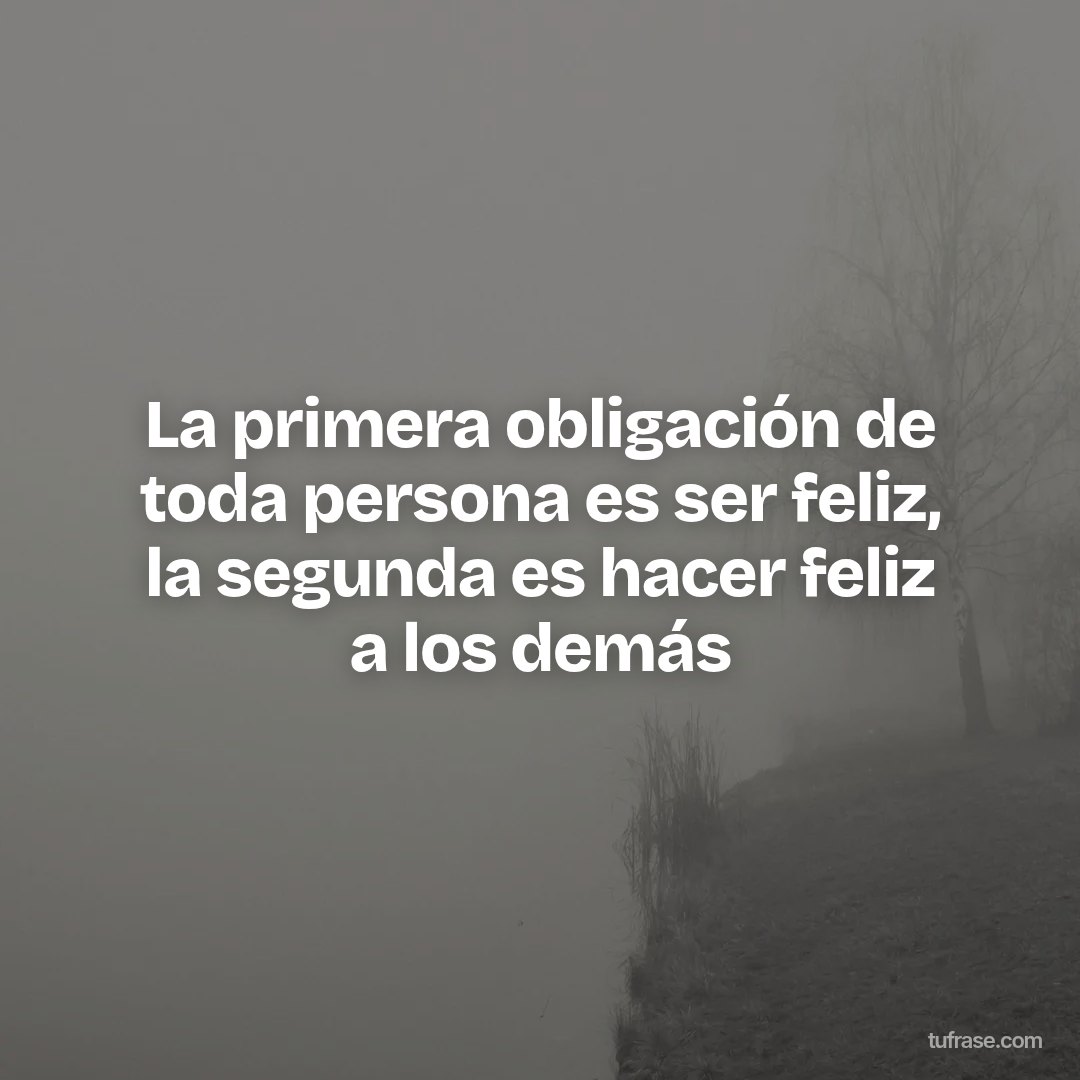 La primera obligación de toda persona es ser feliz, la segunda es hacer feliz a los demás
