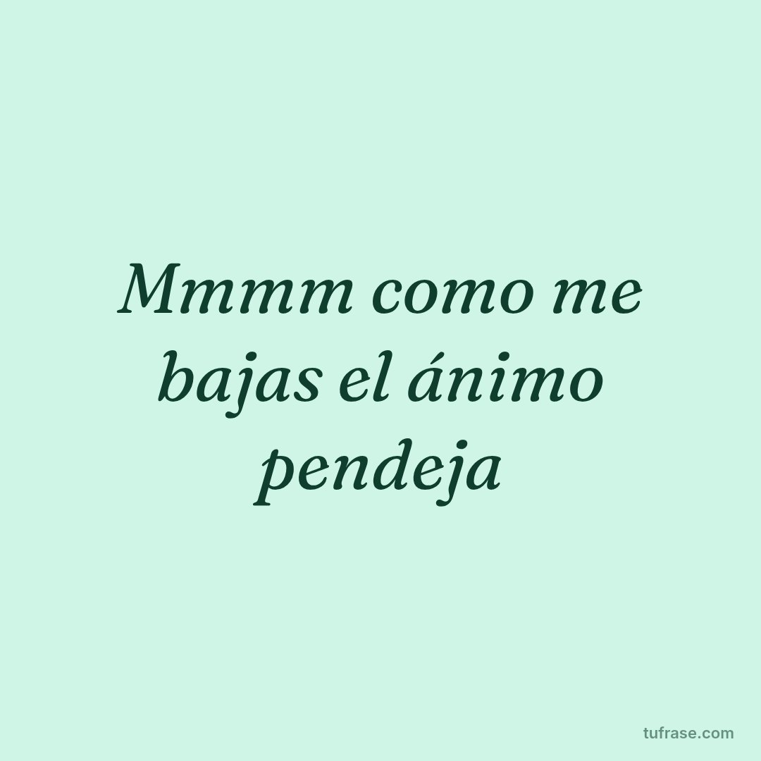 Mmmm como me bajas el ánimo pendeja