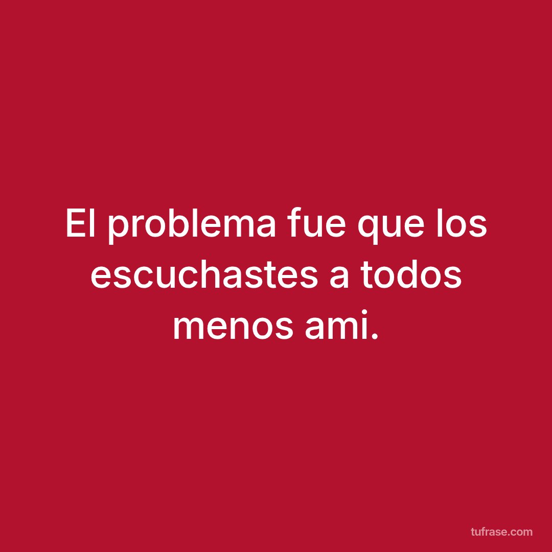 El problema fue que los escuchastes a todos menos ami.