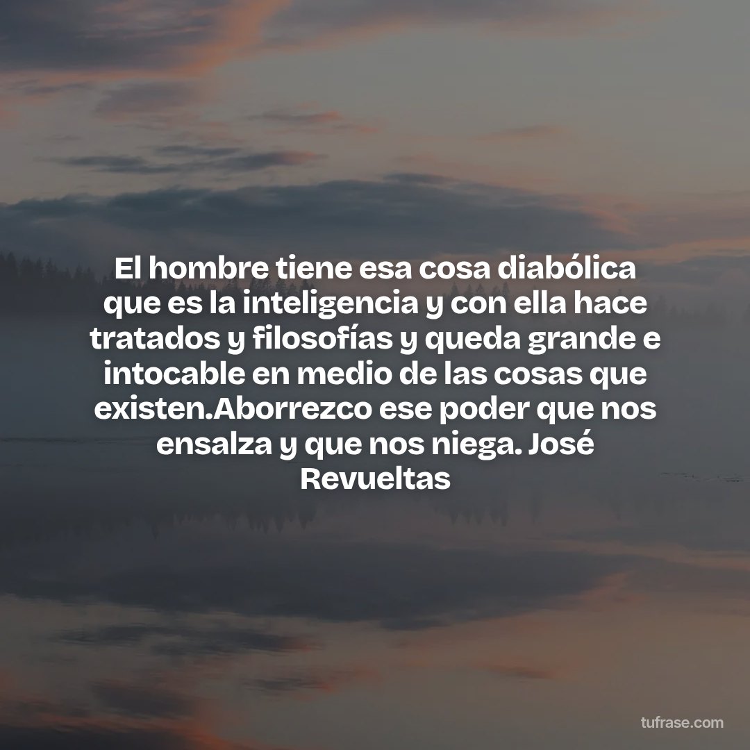 El hombre tiene esa cosa diabólica que es la inteligencia y con ella hace tratados y filosofías y queda grande e intocable en medio de las cosas que existen.Aborrezco ese poder que nos ensalza y que nos niega. José Revueltas