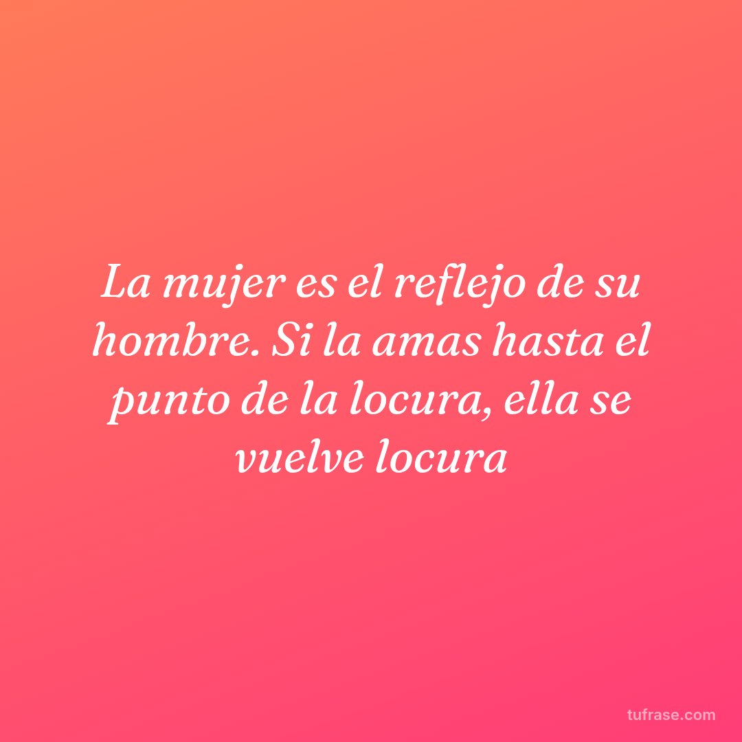 La mujer es el reflejo de su hombre. Si la amas hasta el punto de la locura, ella se vuelve locura