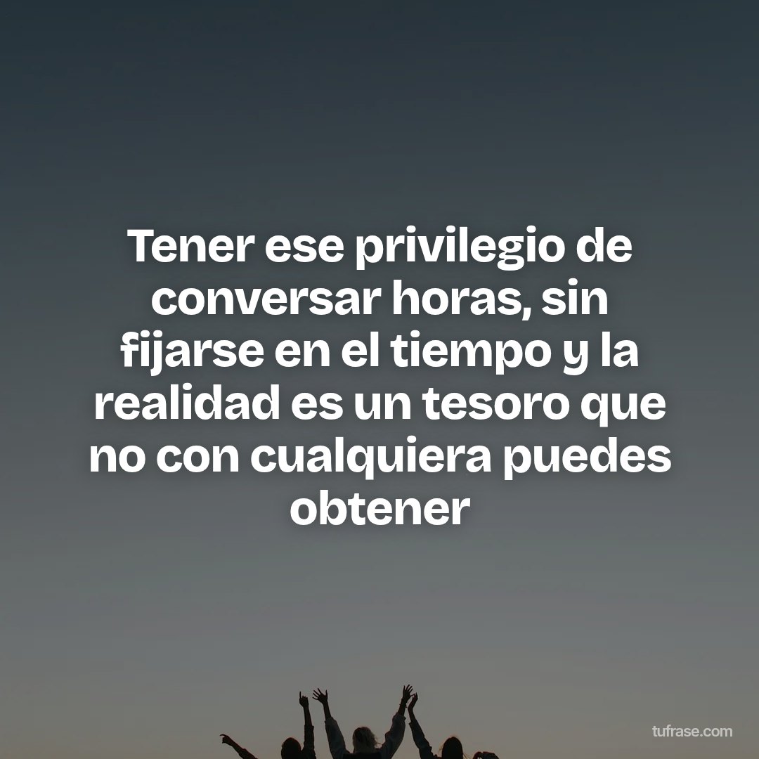 Tener ese privilegio de conversar horas, sin fijarse en el tiempo y la realidad es un tesoro que no con cualquiera puedes obtener