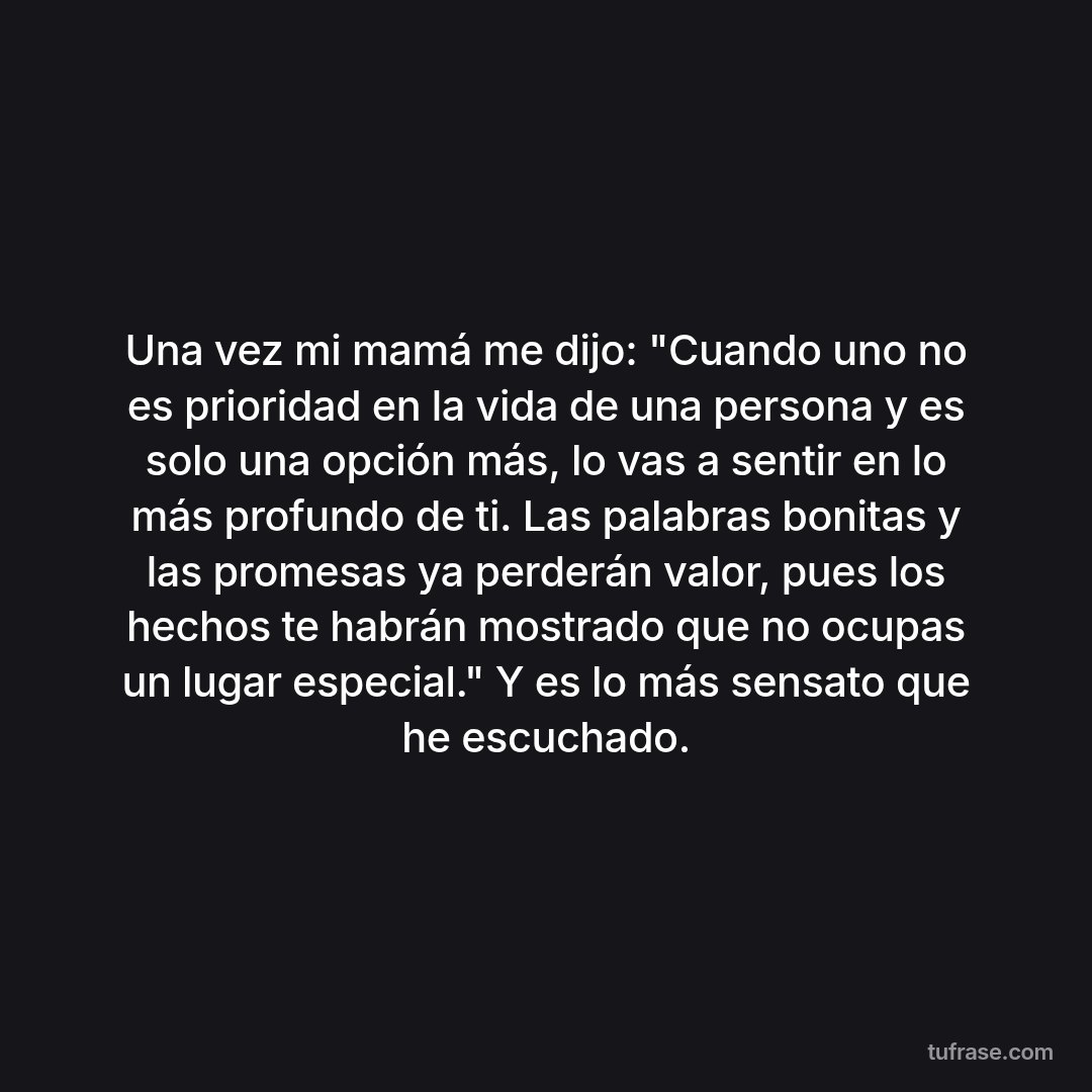 Una vez mi mamá me dijo: "Cuando uno no es prioridad en la vida de una persona y es solo una opción más, lo vas a sentir en lo más profundo de ti. Las palabras bonitas y las promesas ya perderán valor, pues los hechos te habrán mostrado que no ocupas un lugar especial." Y es lo más sensato que he escuchado.