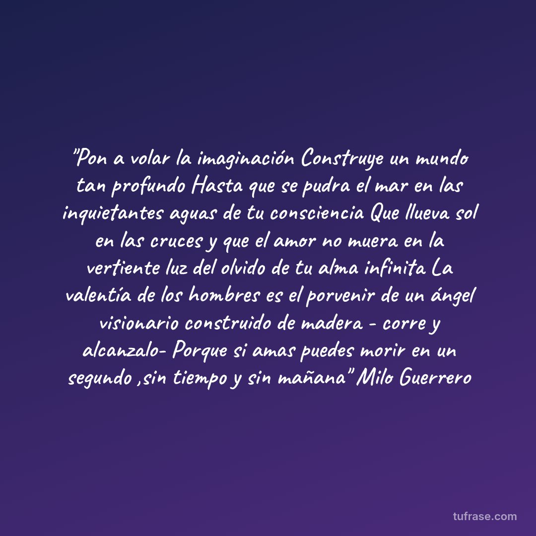 "Pon a volar la imaginación Construye un mundo tan profundo Hasta que se pudra el mar en las inquietantes aguas de tu consciencia Que llueva sol en las cruces y que el amor no muera en la vertiente luz del olvido de tu alma infinita La valentía de los hombres es el porvenir de un ángel visionario construido de madera - corre y alcanzalo- Porque si amas puedes morir en un segundo ,sin tiempo y sin mañana" Milo Guerrero