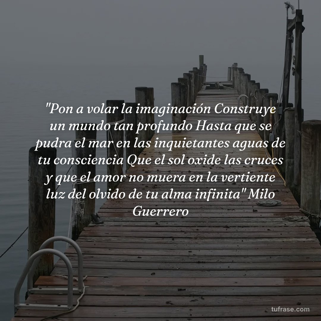 "Pon a volar la imaginación Construye un mundo tan profundo Hasta que se pudra el mar en las inquietantes aguas de tu consciencia Que el sol oxide las cruces y que el amor no muera en la vertiente luz del olvido de tu alma infinita" Milo Guerrero