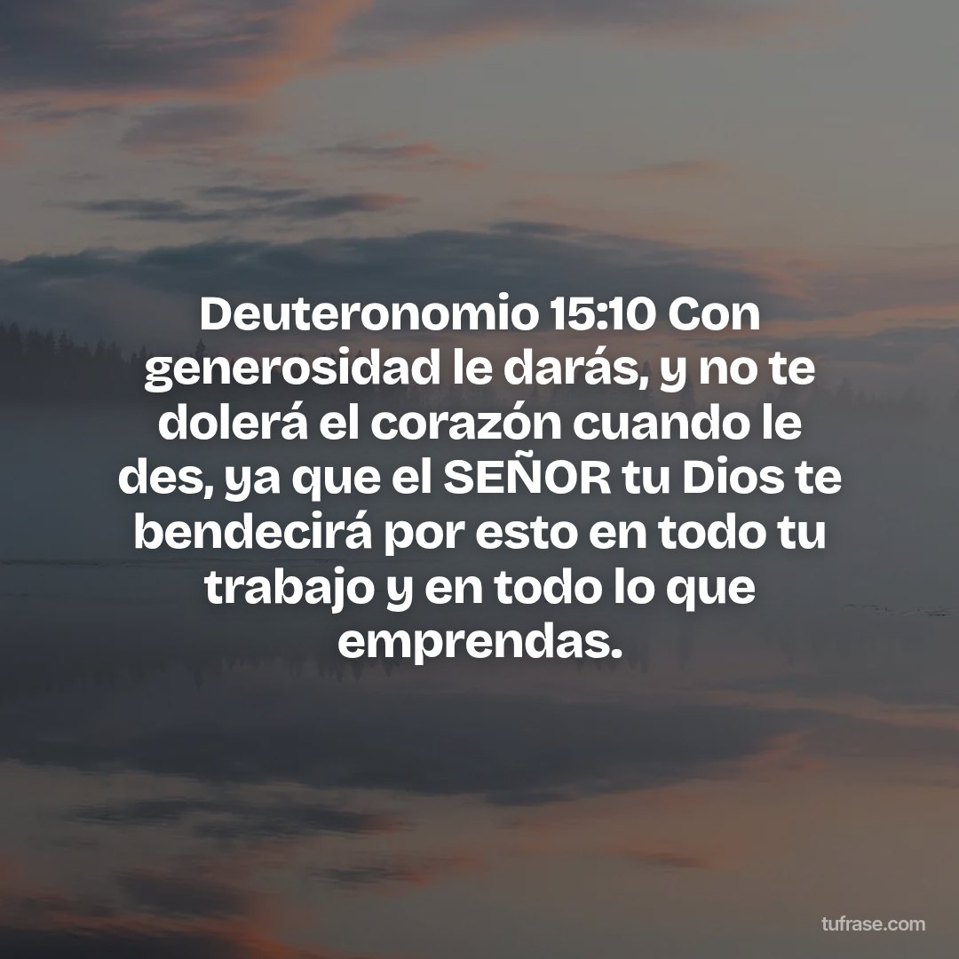 Deuteronomio 15:10 Con generosidad le darás, y no te dolerá el corazón cuando le des, ya que el SEÑOR tu Dios te bendecirá por esto en todo tu trabajo y en todo lo que emprendas.