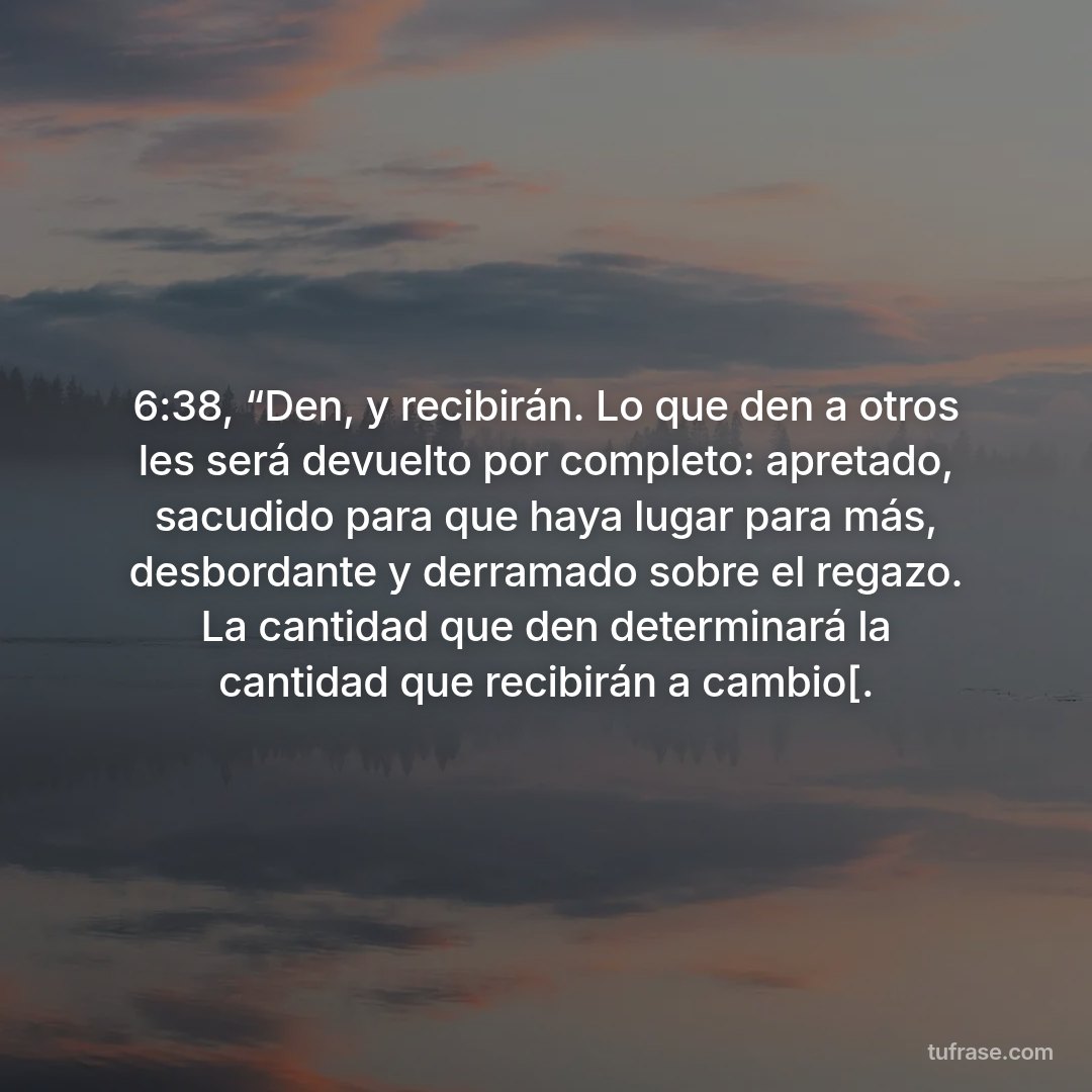 6:38, “Den, y recibirán. Lo que den a otros les será devuelto por completo: apretado, sacudido para que haya lugar para más, desbordante y derramado sobre el regazo. La cantidad que den determinará la cantidad que recibirán a cambio[.