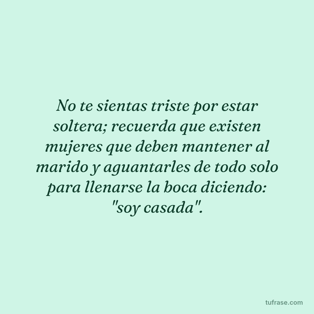 No te sientas triste por estar soltera; recuerda que existen mujeres que deben mantener al marido y aguantarles de todo solo para llenarse la boca diciendo: "soy casada".