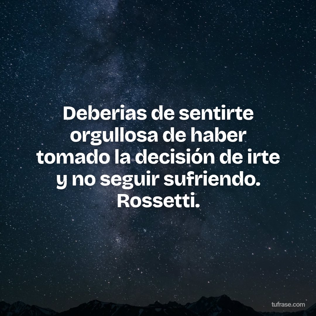 Deberias de sentirte orgullosa de haber tomado la decisión de irte y no seguir sufriendo. Rossetti.
