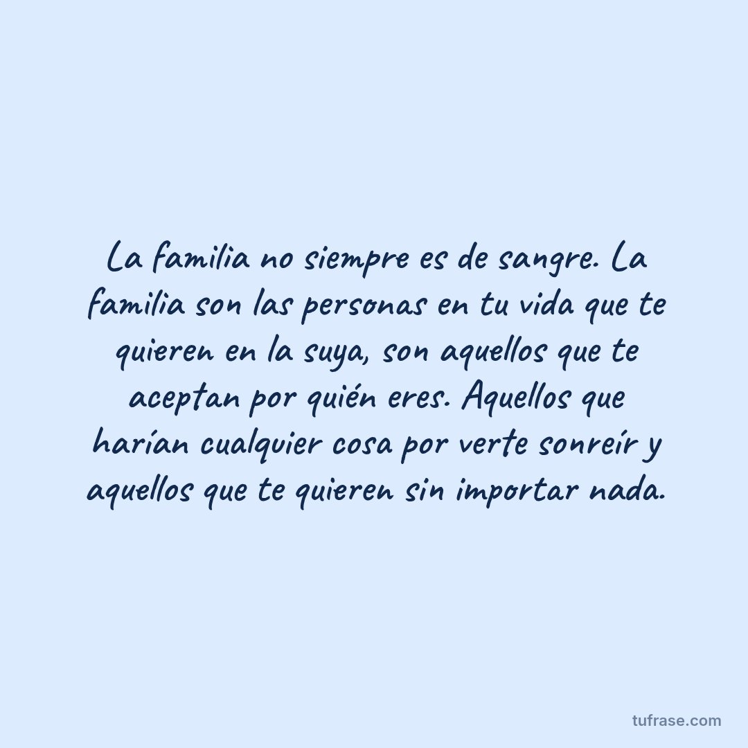 La familia no siempre es de sangre. La familia son las personas en tu vida que te quieren en la suya, son aquellos que te aceptan por quién eres. Aquellos que harían cualquier cosa por verte sonreír y aquellos que te quieren sin importar nada.