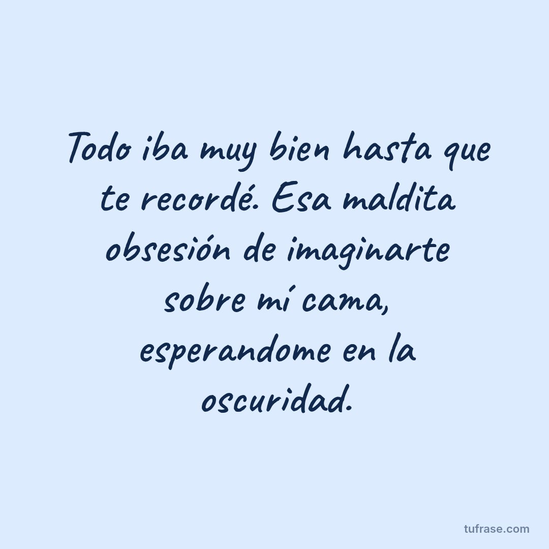 Todo iba muy bien hasta que te recordé. Esa maldita obsesión de imaginarte sobre mí cama, esperandome en la oscuridad.