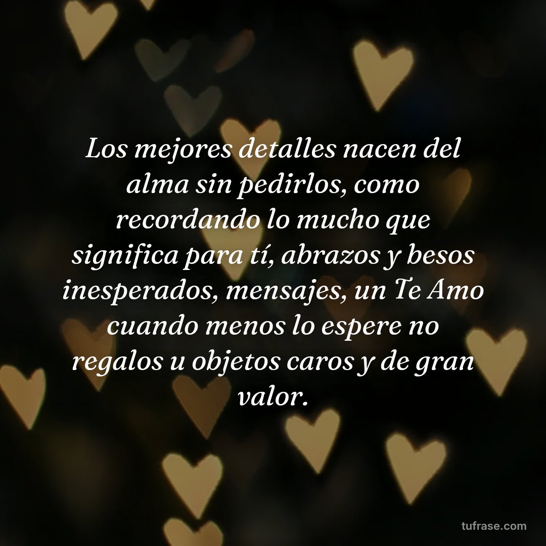 Los mejores detalles nacen del alma sin pedirlos, como recordando lo mucho que significa para tí, abrazos y besos inesperados, mensajes, un Te Amo cuando menos lo espere no regalos u objetos caros y de gran valor.