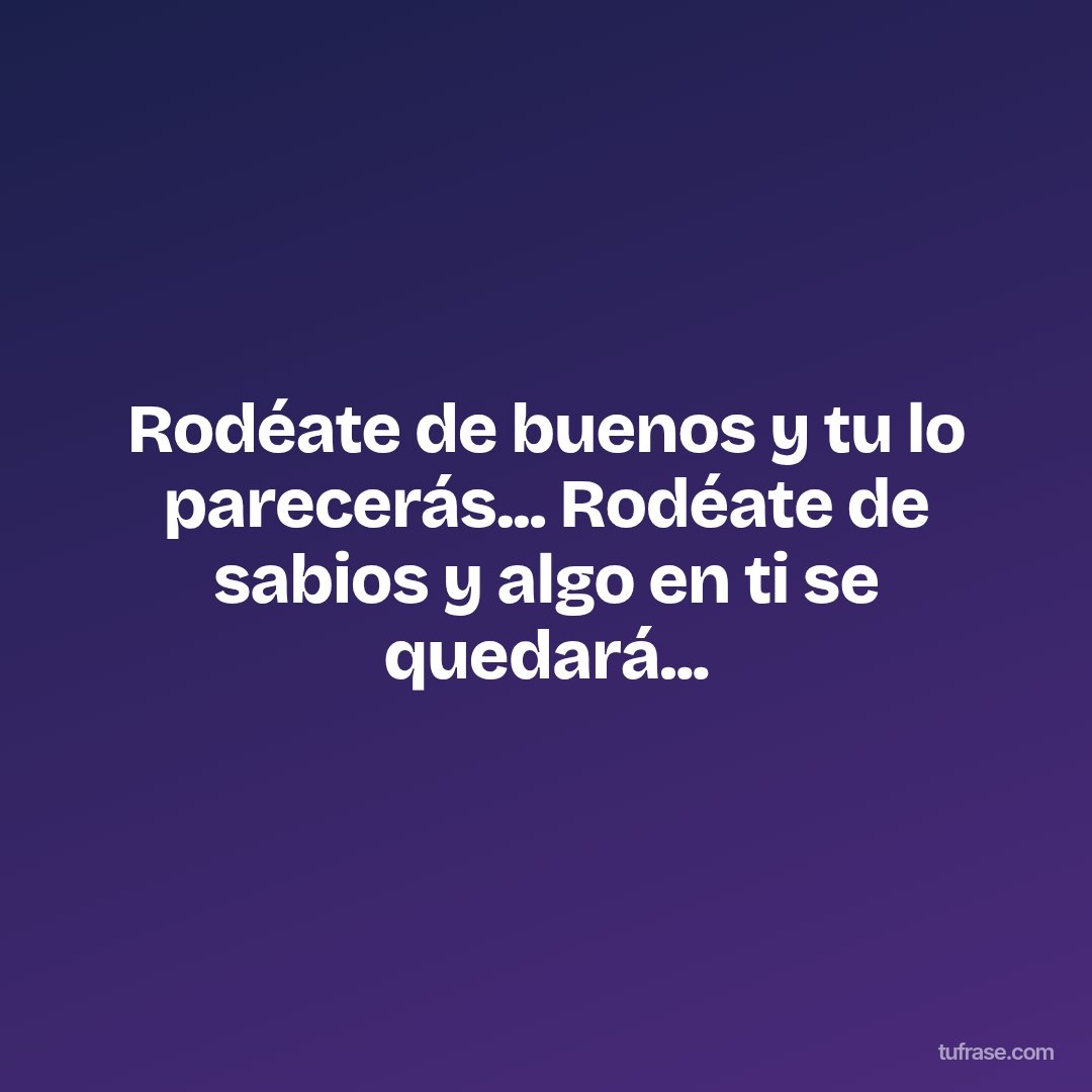 Rodéate de buenos y tu lo parecerás... Rodéate de sabios y algo en ti se quedará...