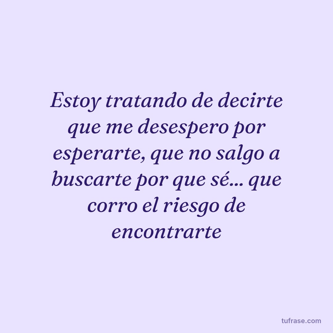 Estoy tratando de decirte que me desespero por esperarte, que no salgo a buscarte por que sé... que corro el riesgo de encontrarte