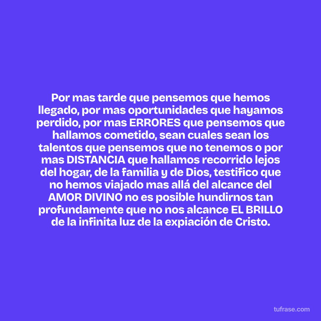 Por mas tarde que pensemos que hemos llegado, por mas oportunidades que hayamos perdido, por mas ERRORES que pensemos que hallamos cometido, sean cuales sean los talentos que pensemos que no tenemos o por mas DISTANCIA que hallamos recorrido lejos del hogar, de la familia y de Dios, testifico que no hemos viajado mas allá del alcance del AMOR DIVINO no es posible hundirnos tan profundamente que no nos alcance EL BRILLO de la infinita luz de la expiación de Cristo.