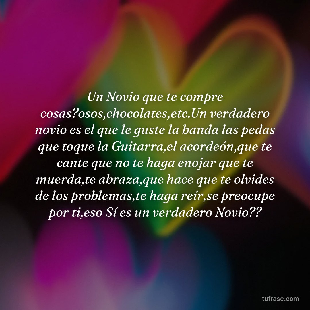 Un Novio que te compre cosas?osos,chocolates,etc.Un verdadero novio es el que le guste la banda las pedas que toque la Guitarra,el acordeón,que te cante que no te haga enojar que te muerda,te abraza,que hace que te olvides de los problemas,te haga reír,se preocupe por ti,eso Sí es un verdadero Novio??