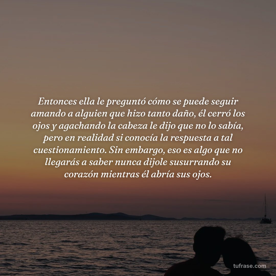 Entonces ella le preguntó cómo se puede seguir amando a alguien que hizo tanto daño, él cerró los ojos y agachando la cabeza le dijo que no lo sabía, pero en realidad si conocía la respuesta a tal cuestionamiento. Sin embargo, eso es algo que no llegarás a saber nunca dijole susurrando su corazón mientras él abría sus ojos.