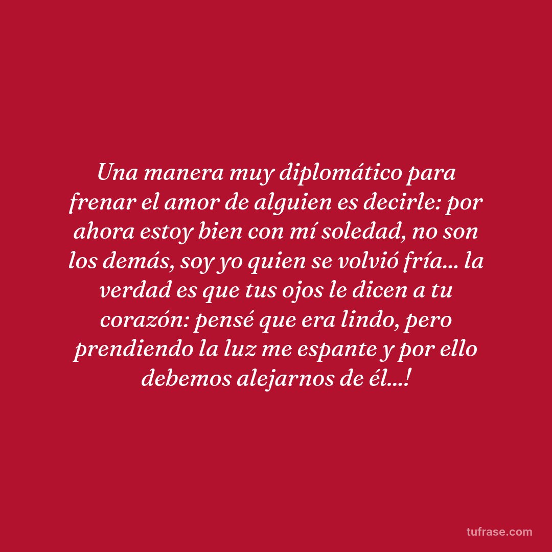 Una manera muy diplomático para frenar el amor de alguien es decirle: por ahora estoy bien con mí soledad, no son los demás, soy yo quien se volvió fría... la verdad es que tus ojos le dicen a tu corazón: pensé que era lindo, pero prendiendo la luz me espante y por ello debemos alejarnos de él...!