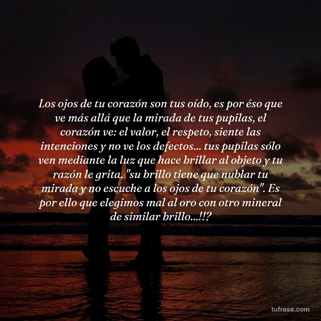 Los ojos de tu corazón son tus oído, es por éso que ve más allá que la mirada de tus pupilas, el corazón ve: el valor, el respeto, siente las intenciones y no ve los defectos... tus pupilas sólo ven mediante la luz que hace brillar al objeto y tu razón le grita, "su brillo tiene que nublar tu mirada y no escuche a los ojos de tu corazón". Es por ello que elegimos mal al oro con otro mineral de similar brillo...!!?