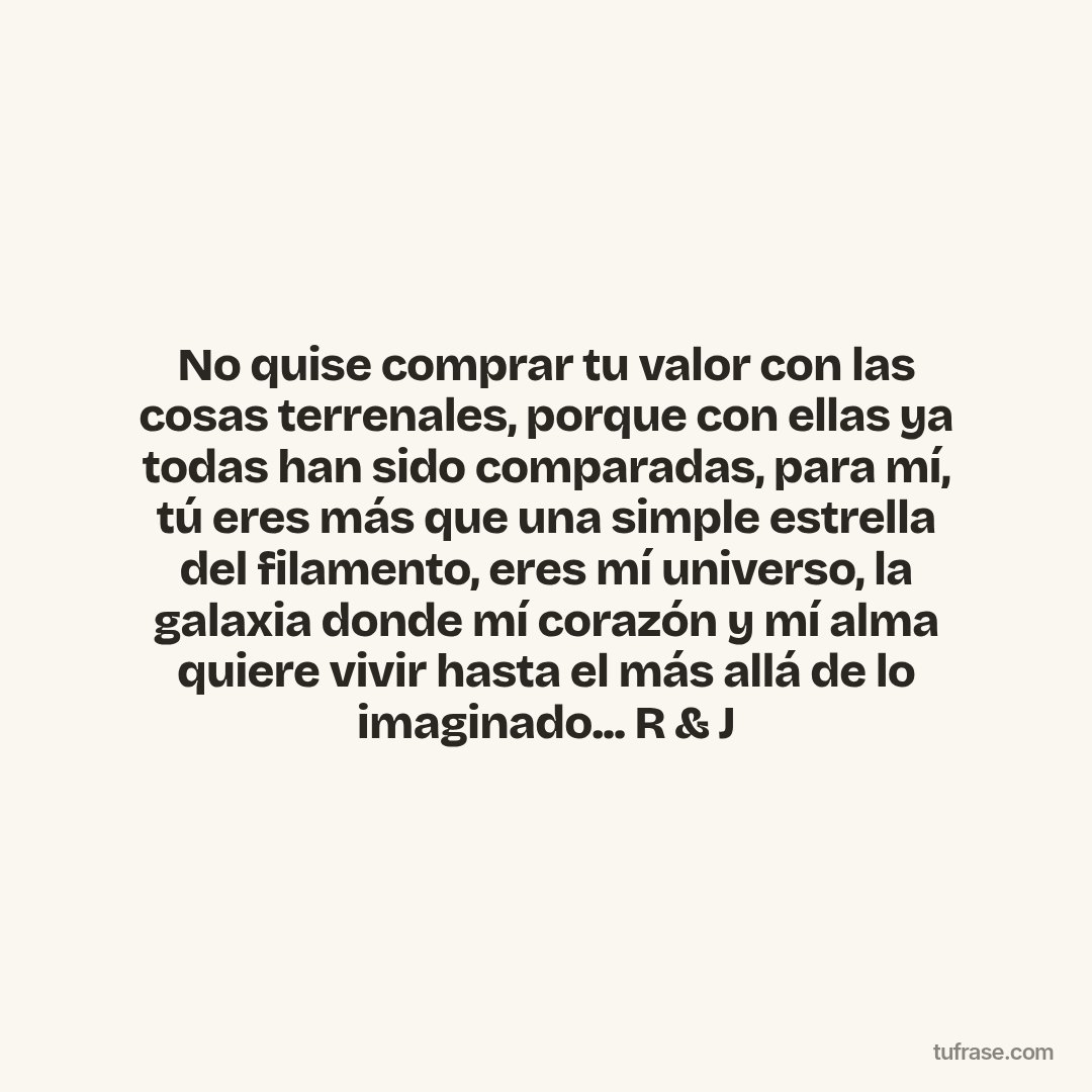 No quise comprar tu valor con las cosas terrenales, porque con ellas ya todas han sido comparadas, para mí, tú eres más que una simple estrella del filamento, eres mí universo, la galaxia donde mí corazón y mí alma quiere vivir hasta el más allá de lo imaginado... R & J