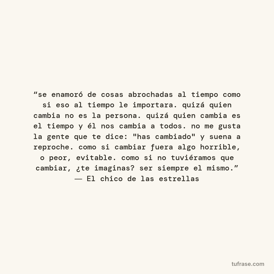 “se enamoró de cosas abrochadas al tiempo como si eso al tiempo le importara. quizá quien cambia no es la persona. quizá quien cambia es el tiempo y él nos cambia a todos. no me gusta la gente que te dice: "has cambiado" y suena a reproche. como si cambiar fuera algo horrible, o peor, evitable. como si no tuviéramos que cambiar, ¿te imaginas? ser siempre el mismo.” ― El chico de las estrellas