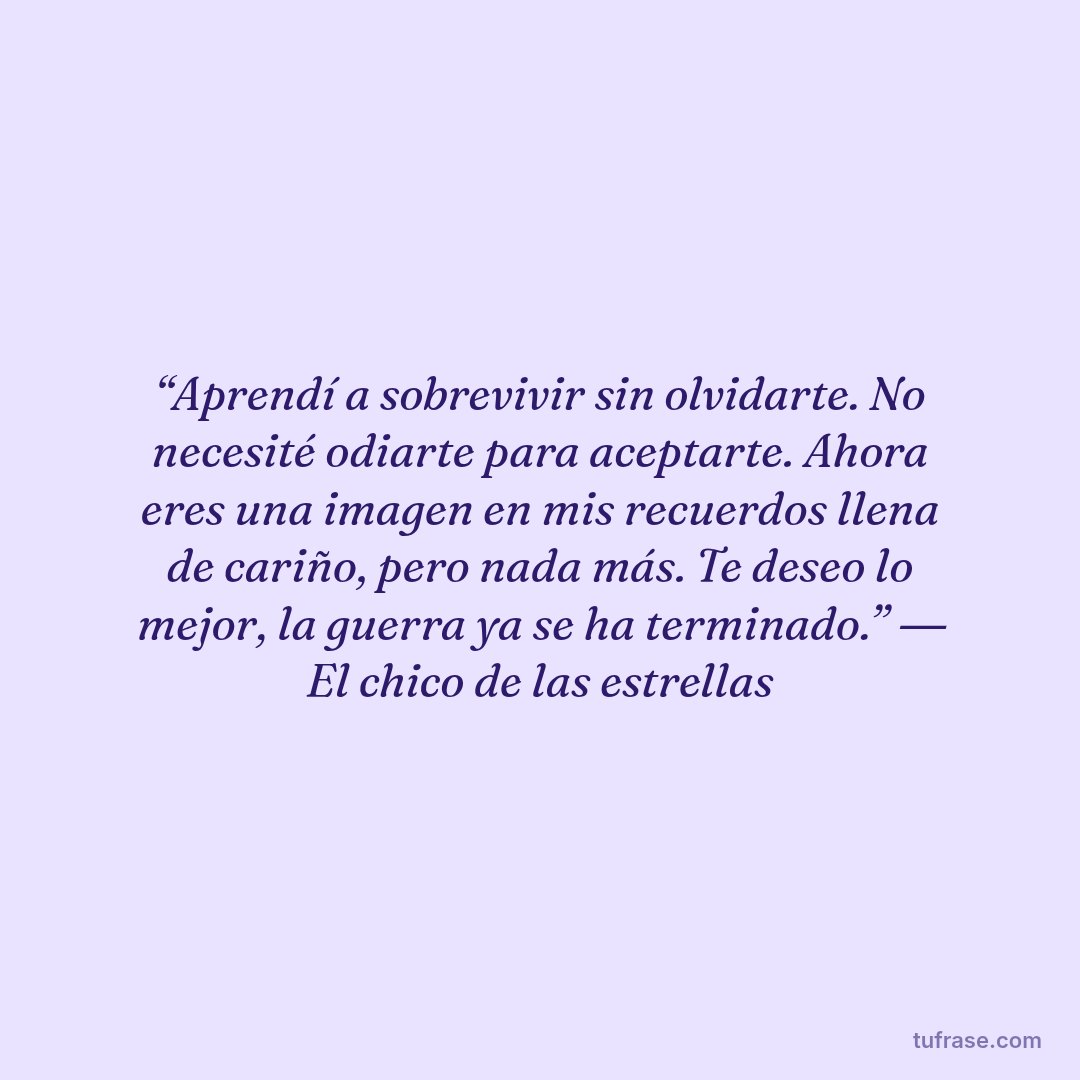 “Aprendí a sobrevivir sin olvidarte. No necesité odiarte para aceptarte. Ahora eres una imagen en mis recuerdos llena de cariño, pero nada más. Te deseo lo mejor, la guerra ya se ha terminado.” ― El chico de las estrellas