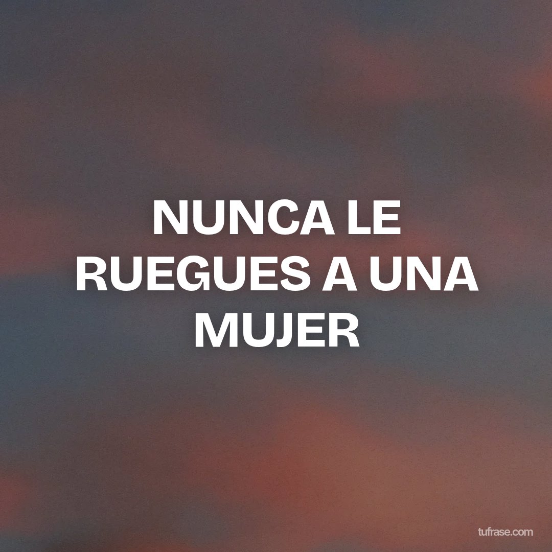 NUNCA LE RUEGUES A UNA MUJER