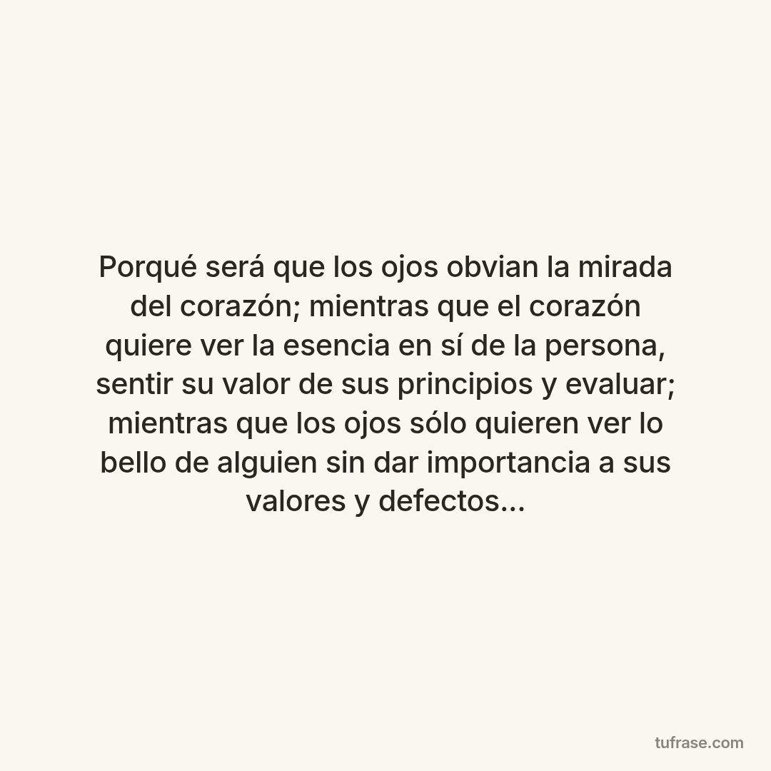 Porqué será que los ojos obvian la mirada del corazón; mientras que el corazón quiere ver la esencia en sí de la persona, sentir su valor de sus principios y evaluar; mientras que los ojos sólo quieren ver lo bello de alguien sin dar importancia a sus valores y defectos...