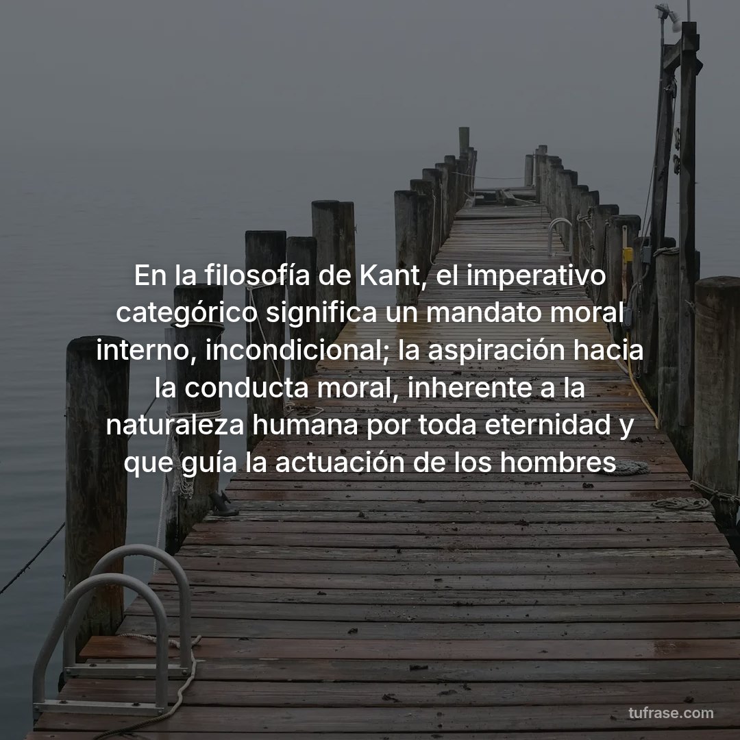 En la filosofía de Kant, el imperativo categórico significa un mandato moral interno, incondicional; la aspiración hacia la conducta moral, inherente a la naturaleza humana por toda eternidad y que guía la actuación de los hombres