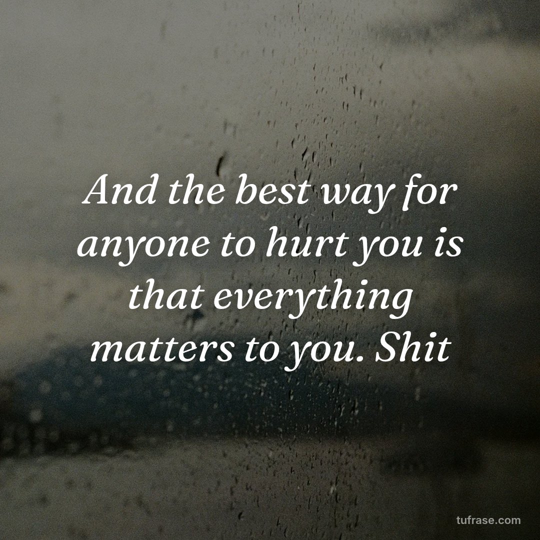 And the best way for anyone to hurt you is that everything matters to you. Shit