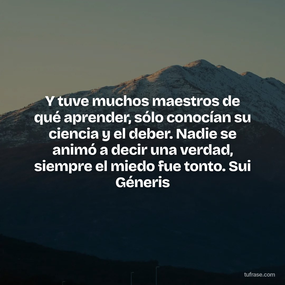 Y tuve muchos maestros de qué aprender, sólo conocían su ciencia y el deber. Nadie se animó a decir una verdad, siempre el miedo fue tonto. Sui Géneris
