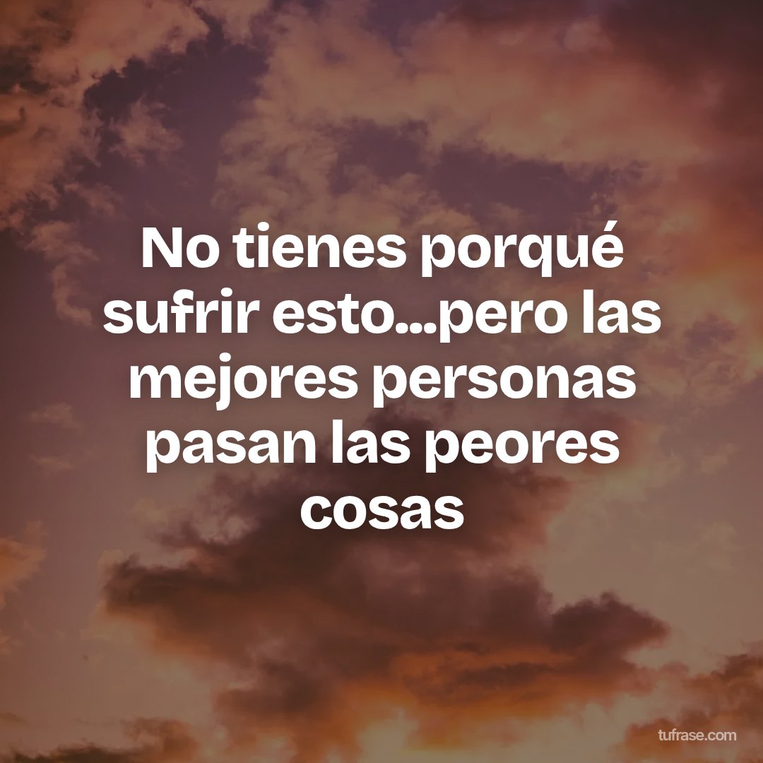 No tienes porqué sufrir esto...pero las mejores personas pasan las peores cosas