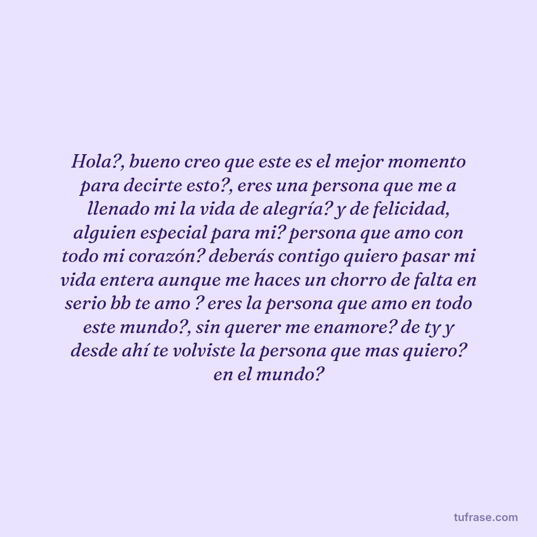 Hola?, bueno creo que este es el mejor momento para decirte esto?, eres una persona que me a llenado mi la vida de alegría? y de felicidad, alguien especial para mi? persona que amo con todo mi corazón? deberás contigo quiero pasar mi vida entera aunque me haces un chorro de falta en serio bb te amo ? eres la persona que amo en todo este mundo?, sin querer me enamore? de ty y desde ahí te volviste la persona que mas quiero? en el mundo?