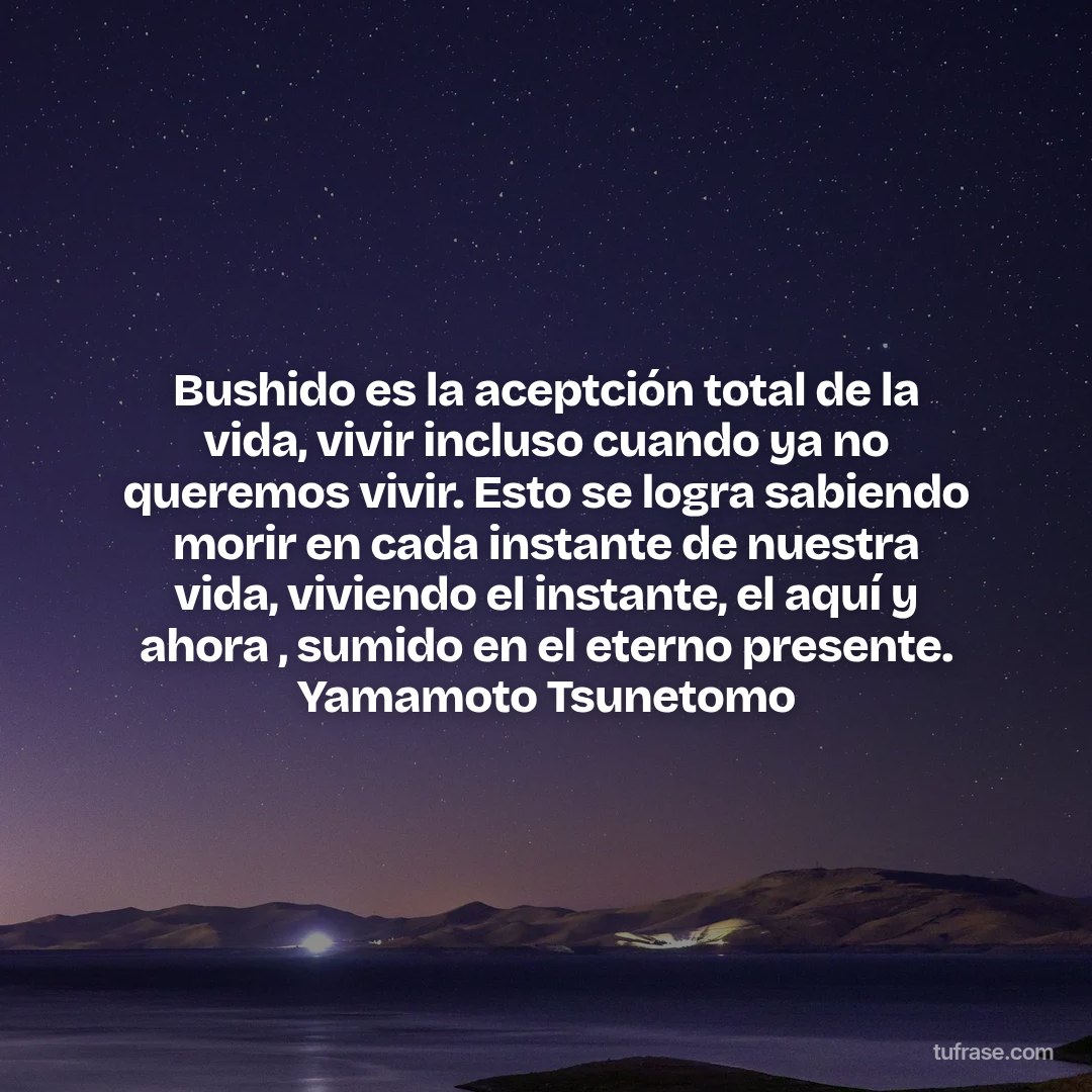 Bushido es la aceptción total de la vida, vivir incluso cuando ya no queremos vivir. Esto se logra sabiendo morir en cada instante de nuestra vida, viviendo el instante, el aquí y ahora , sumido en el eterno presente. Yamamoto Tsunetomo