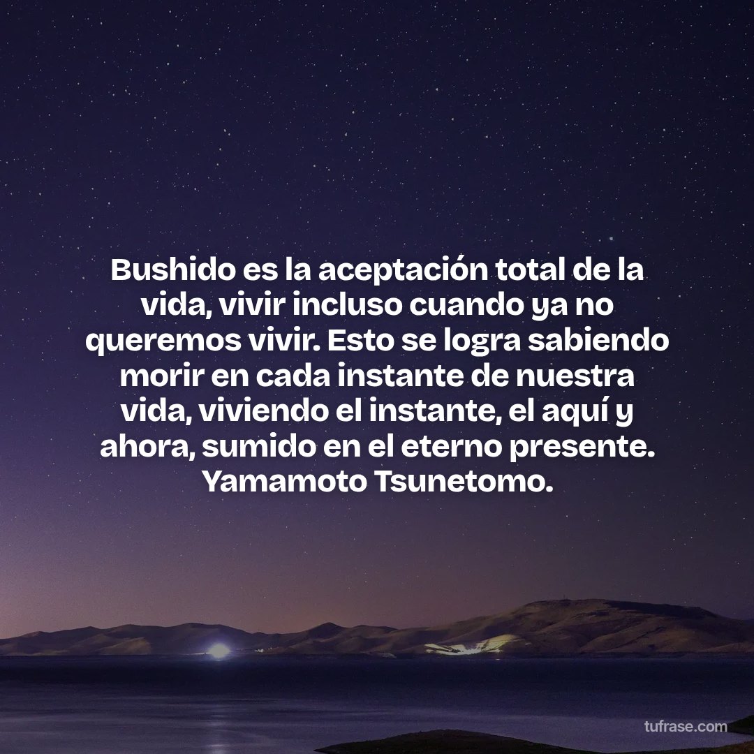Bushido es la aceptación total de la vida, vivir incluso cuando ya no queremos vivir. Esto se logra sabiendo morir en cada instante de nuestra vida, viviendo el instante, el aquí y ahora, sumido en el eterno presente. Yamamoto Tsunetomo.