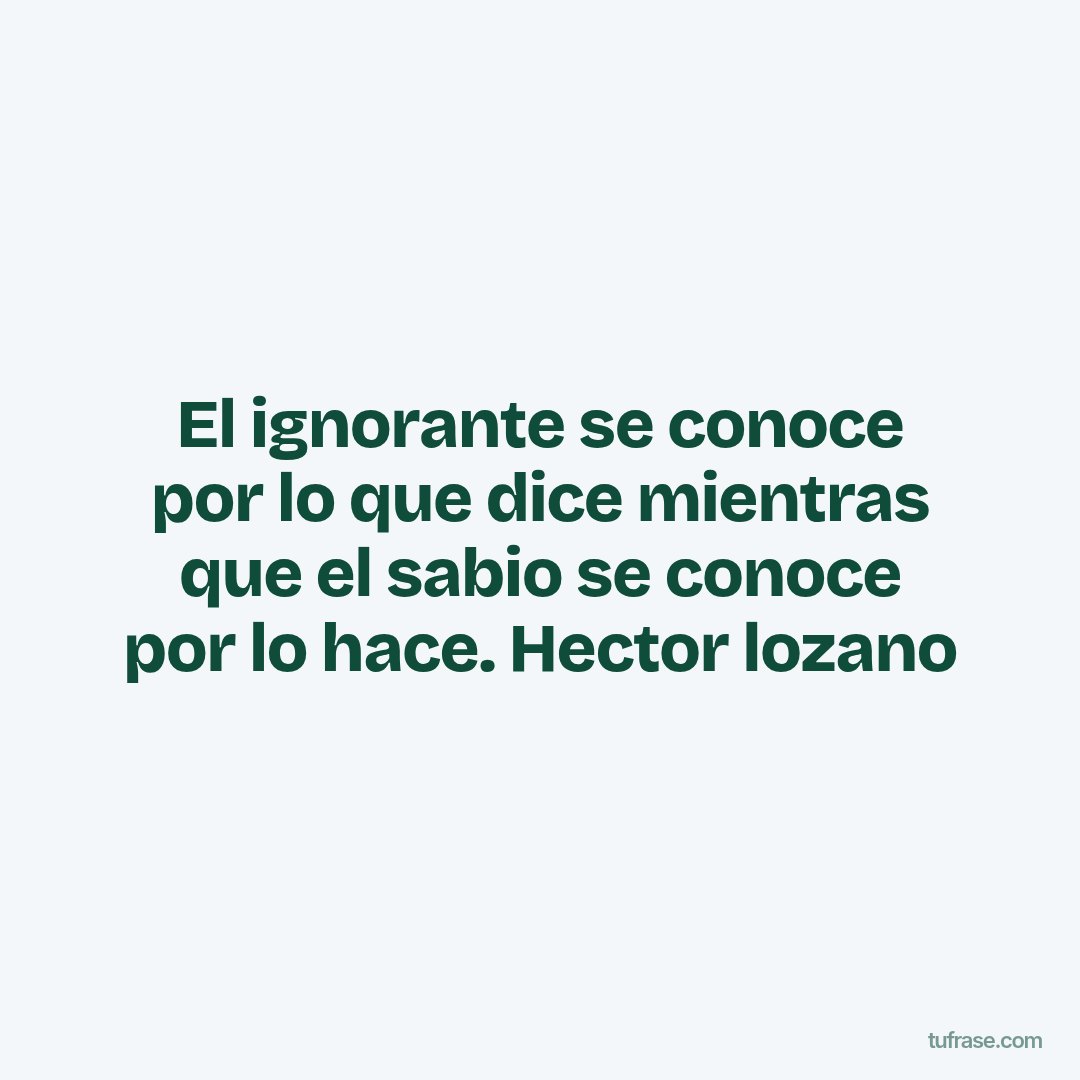 El ignorante se conoce por lo que dice mientras que el sabio se conoce por lo hace. Hector lozano