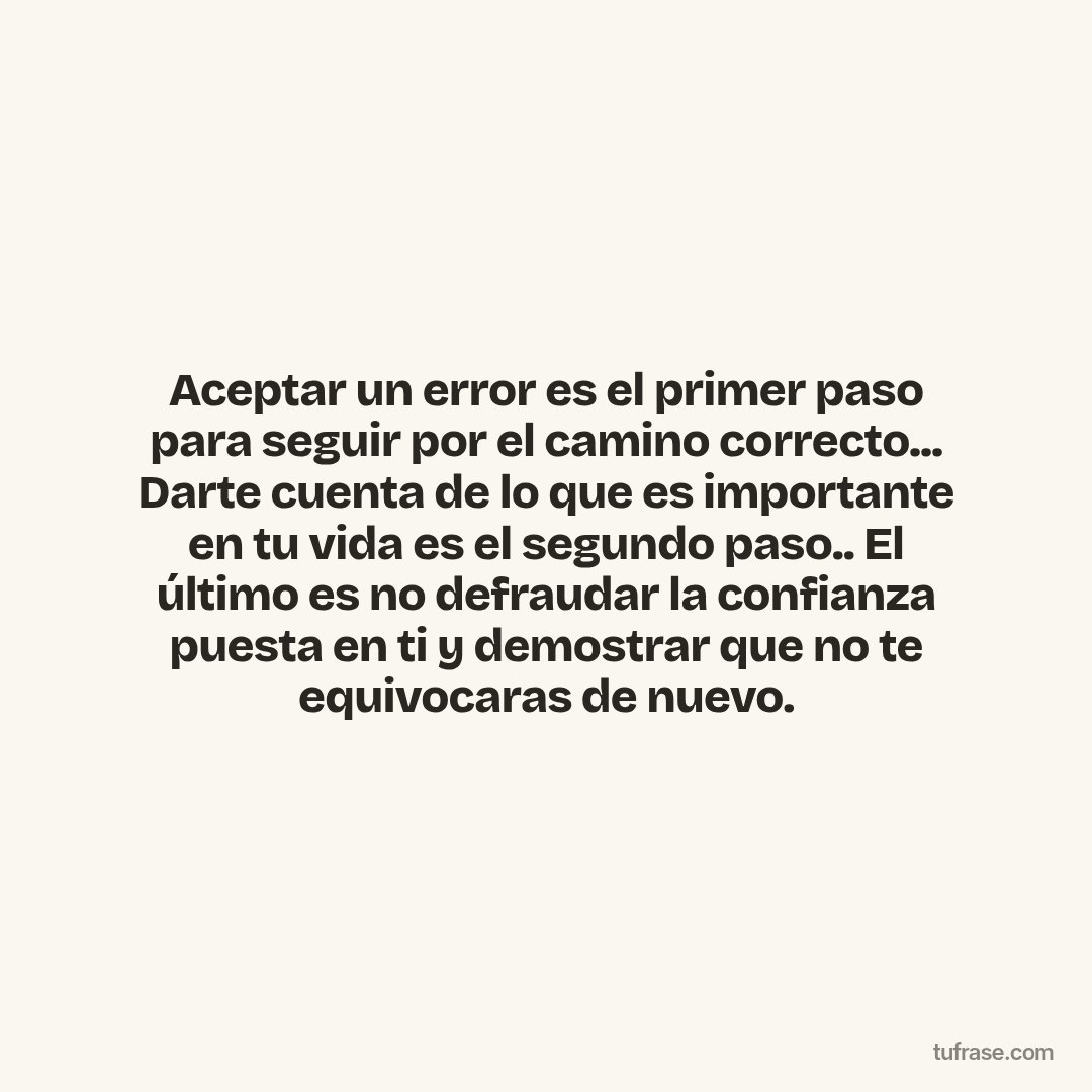 Aceptar un error es el primer paso para seguir por el camino correcto... Darte cuenta de lo que es importante en tu vida es el segundo paso.. El último es no defraudar la confianza puesta en ti y demostrar que no te equivocaras de nuevo.