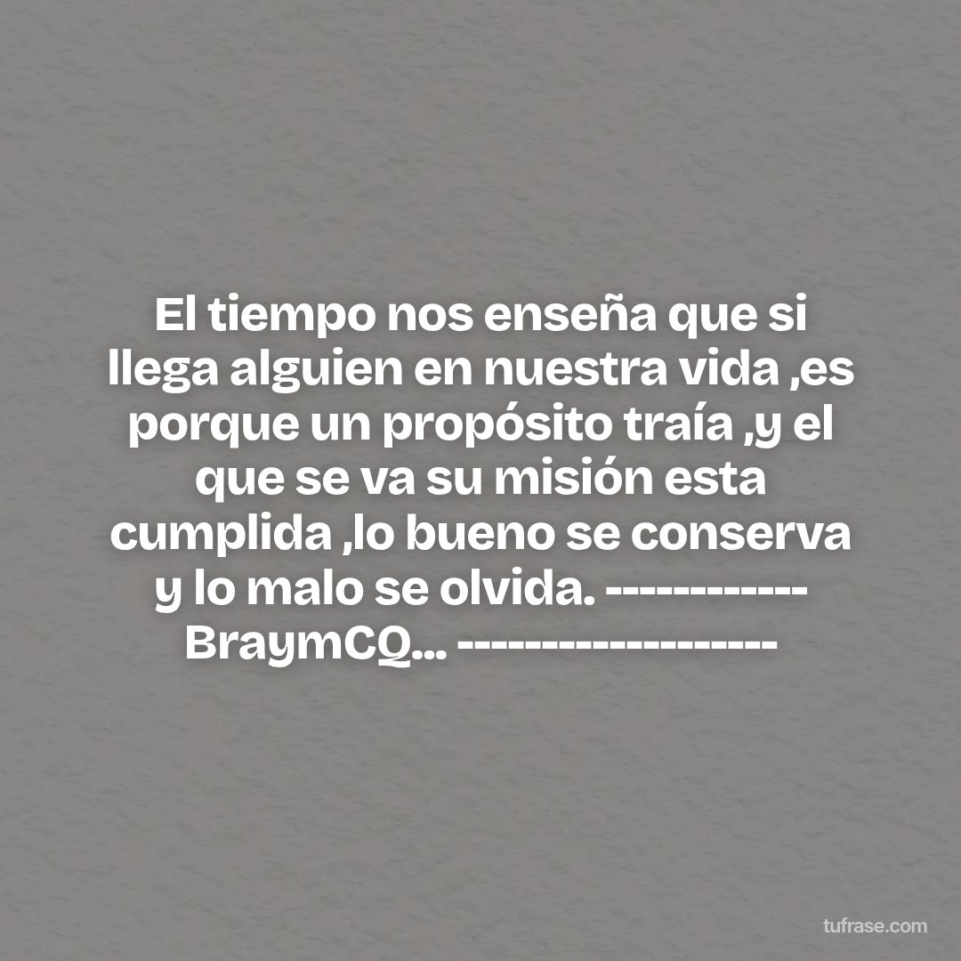 El tiempo nos enseña que si llega alguien en nuestra vida ,es porque un propósito traía ,y el que se va su misión esta cumplida ,lo bueno se conserva y lo malo se olvida. ------------ BraymCQ... -------------------