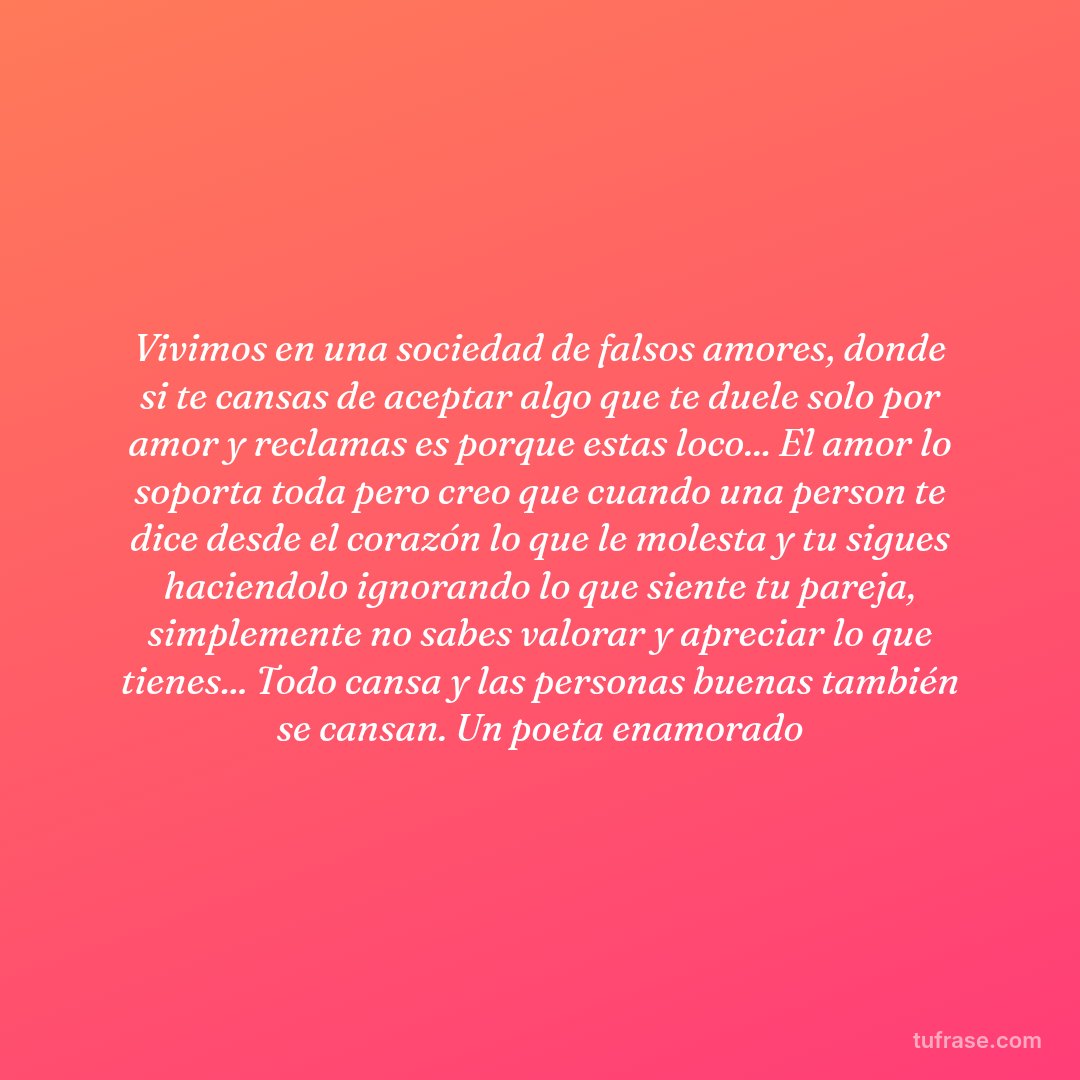 Vivimos en una sociedad de falsos amores, donde si te cansas de aceptar algo que te duele solo por amor y reclamas es porque estas loco... El amor lo soporta toda pero creo que cuando una person te dice desde el corazón lo que le molesta y tu sigues haciendolo ignorando lo que siente tu pareja, simplemente no sabes valorar y apreciar lo que tienes... Todo cansa y las personas buenas también se cansan. Un poeta enamorado