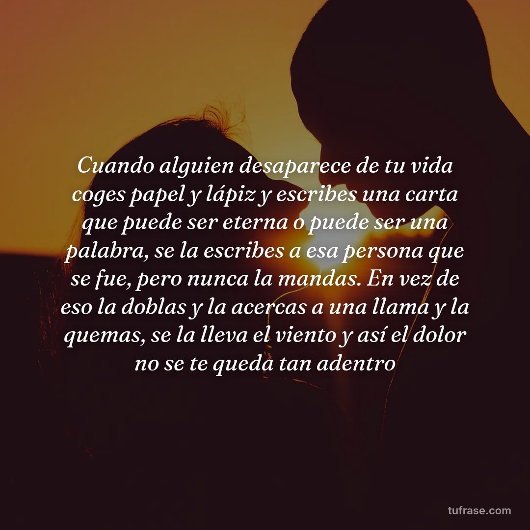 Cuando alguien desaparece de tu vida coges papel y lápiz y escribes una carta que puede ser eterna o puede ser una palabra, se la escribes a esa persona que se fue, pero nunca la mandas. En vez de eso la doblas y la acercas a una llama y la quemas, se la lleva el viento y así el dolor no se te queda tan adentro