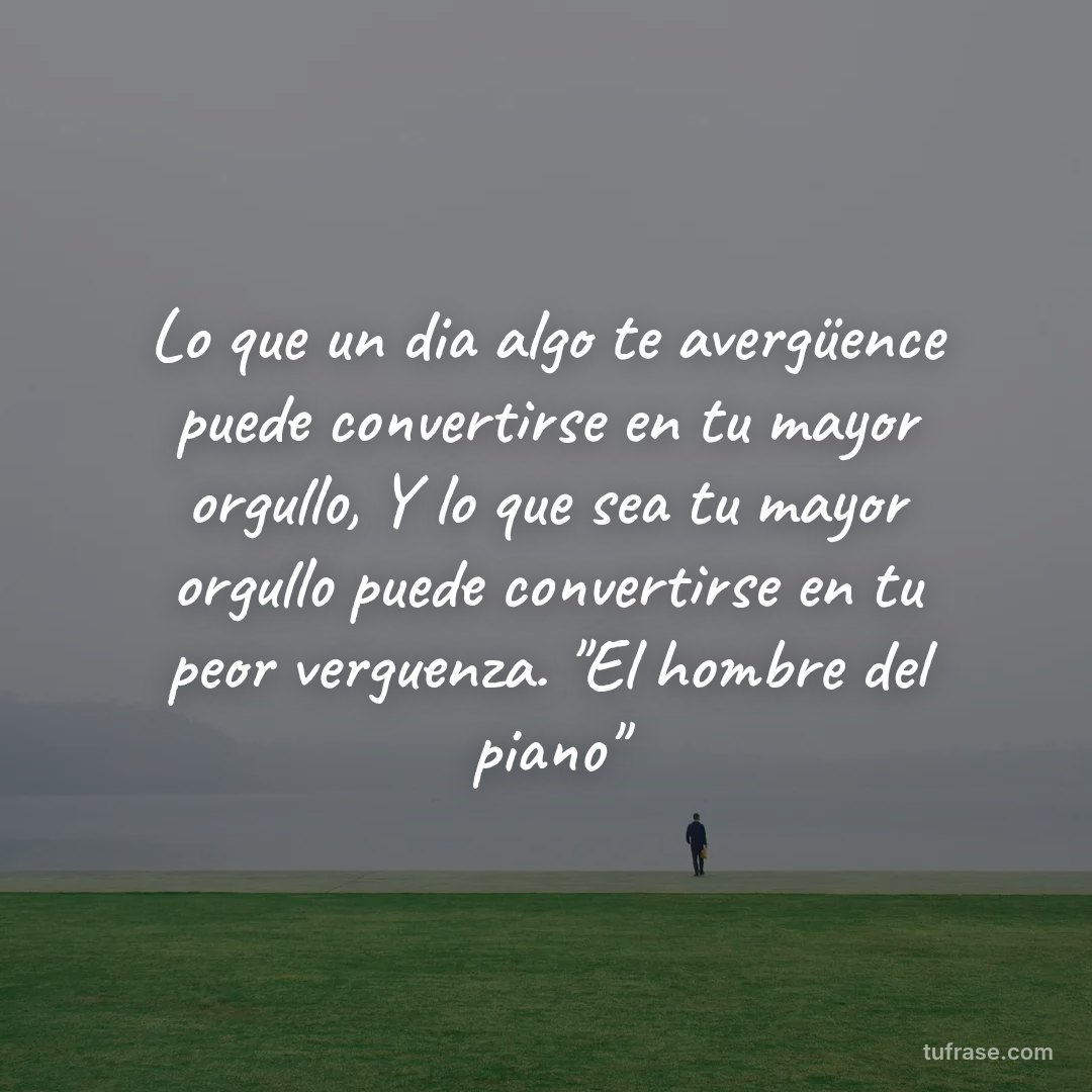 Lo que un dia algo te avergüence puede convertirse en tu mayor orgullo, Y lo que sea tu mayor orgullo puede convertirse en tu peor verguenza. "El hombre del piano"