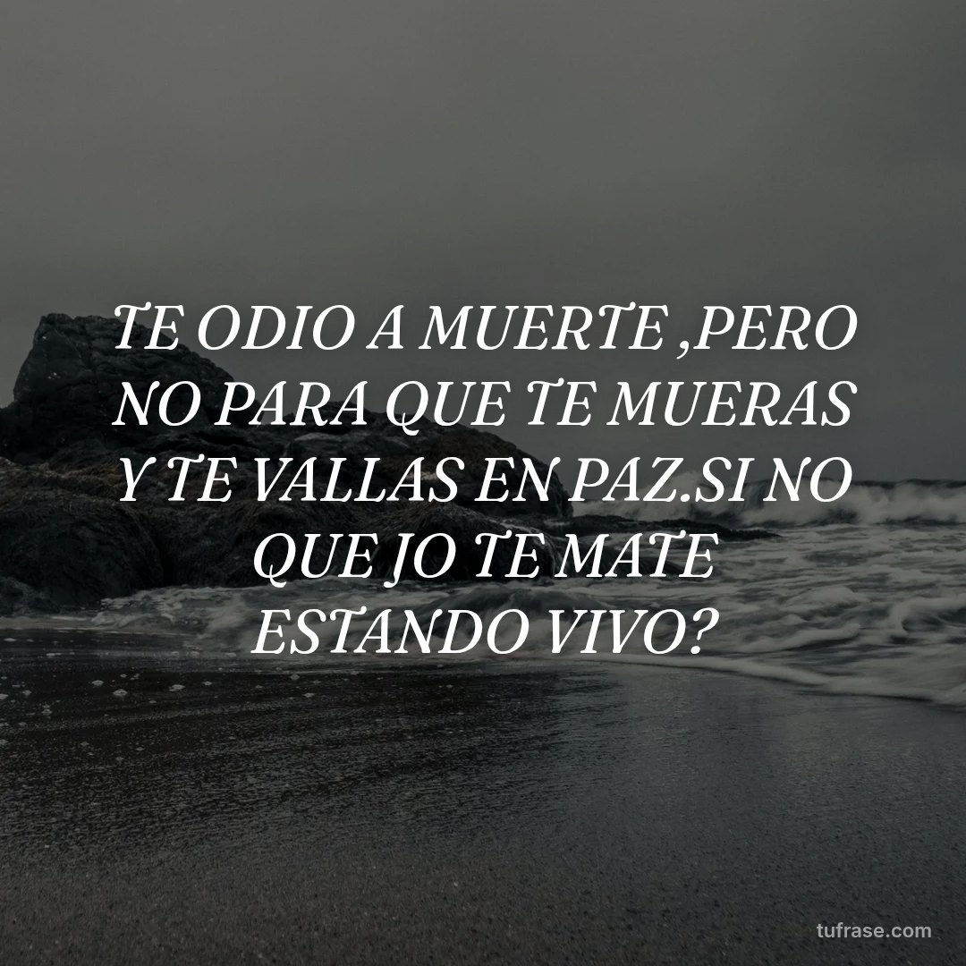 TE ODIO A MUERTE ,PERO NO PARA QUE TE MUERAS Y TE VALLAS EN PAZ.SI NO QUE JO TE MATE ESTANDO VIVO?