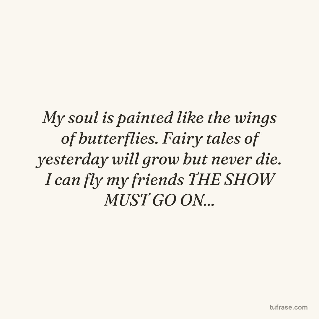 My soul is painted like the wings of butterflies. Fairy tales of yesterday will grow but never die. I can fly my friends THE SHOW MUST GO ON...