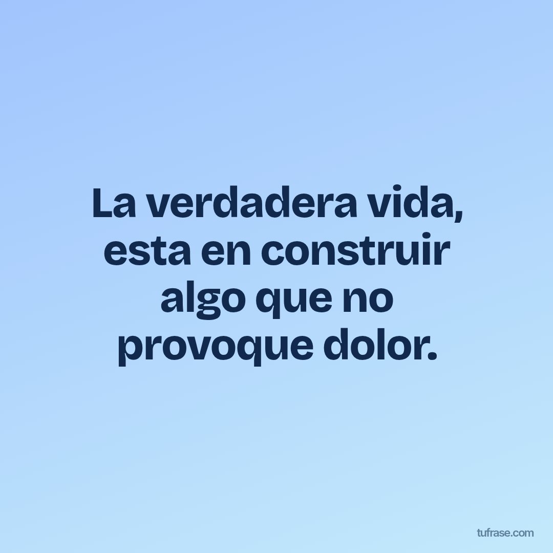 La verdadera vida, esta en construir algo que no provoque dolor.