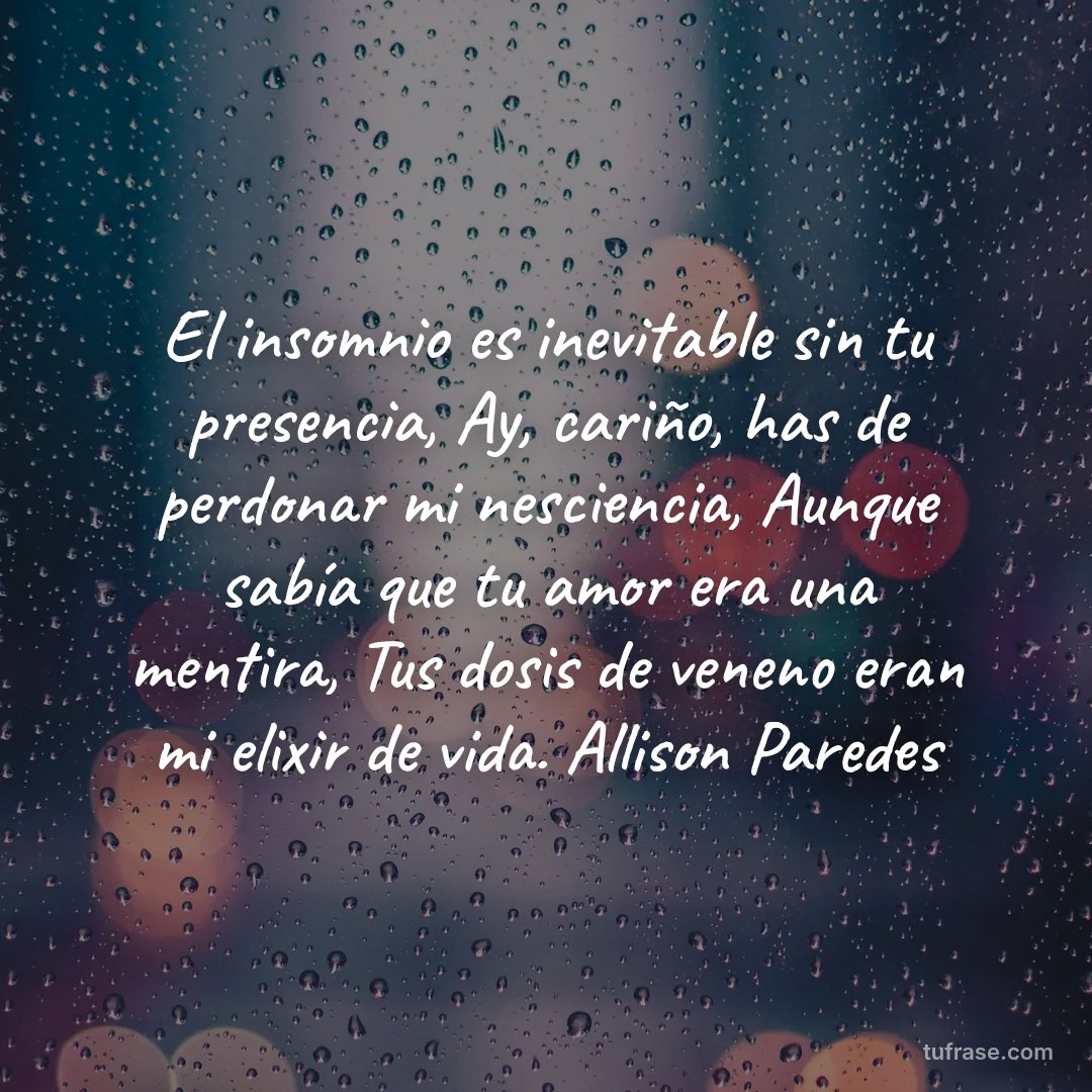 El insomnio es inevitable sin tu presencia, Ay, cariño, has de perdonar mi nesciencia, Aunque sabía que tu amor era una mentira, Tus dosis de veneno eran mi elixir de vida. Allison Paredes