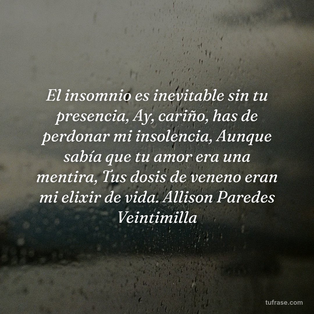 El insomnio es inevitable sin tu presencia, Ay, cariño, has de perdonar mi insolencia, Aunque sabía que tu amor era una mentira, Tus dosis de veneno eran mi elixir de vida. Allison Paredes Veintimilla